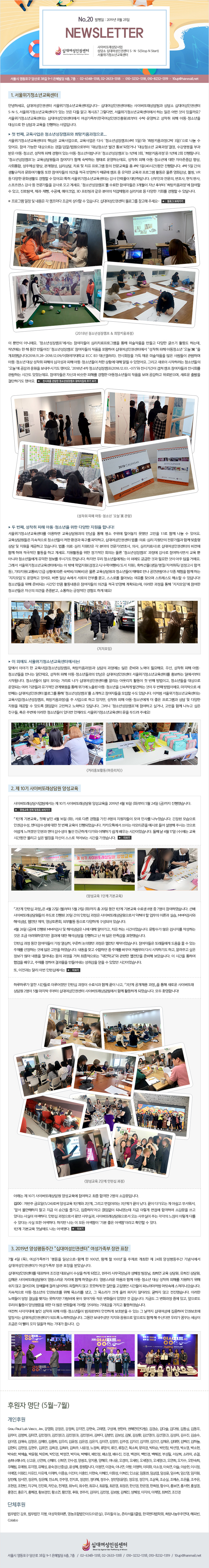 ʴ뿩αǼ ̹Ƿ  ʴ뿩αǼ S.N.S(Stop N Start)ûҳⱳ NEWSLETTER No.20  : 2019 08 28

1. ûҳⱳ

ȳϼ, ʴ뿩αǼ ûҳⱳԴϴ~ ʴ뿩αǼͿ ̹Ƿ  ʴ뿩αǼ SNS, ûҳⱳͰ ִ  ٵ ˰ ? ׷ٸ, ûҳⱳͿ ϴ    ? ûҳⱳʹ ʴ뿩αǼͿ ηκ Źϰ   Ƶûҳ     ϴ Դϴ.

ù °,  ûҳ⼺ķ Ű...
ûҳⱳ ٽ ,  ٽ ûҳ⼺ķ(4 5) Ű(2 3)   ־.   δ //κ ûҳ ߰ 뺸Ǿų ûҳ ,  ΰ  Ƶûҳ,    ִ Ƶûҳ̶ϴ! ûҳ⼺ķ 1⿡ 3ȸ, Ű 1⿡ 2ȸ ſ. ûҳ⼺ķ  ڰ Բ ϴ · ϴµ,   Ƶûҳ⿡  ھ߰ , ȸ, ü , , ɸ, ġ  ġ α׷    4 5(40ð) մϴ. 4 5  ȰĢ ȭȰ  ڵ ǰ  ݿϱ  ķ    α׷ Ȱ  ȭ, , VR  پ ȭȰ   ־! ûҳ⼺ķ  ڵ 3  ĺ Ű   ְ, Ž, , , ũ, 3D ð  о ü ɸġ  پ ȸ   ִϴ.  α׷    ķ ݾ   ֽϴ. ʴ뿩αǼ α׸  ּ~

 Ӹ ƴϿ. ûҳ⼺ķ ڵ ɸġα׷  ̼ǰ  پ ۾ Ȱ ϴµ, ۳⿡     ûҳ⼺ķ ڵ ǰ Ͽ ʴ뿩αǼͿ   Ƶûҳ á  ߴϴ(2018.11.28~2018.12.09/ȭڴб ECC B3 갶). ȸ  ä ̼ǰ   ϸ Ƶûҳ    ɰ  Ƶûҳ ó Ȳ  ˸  ־. ׸  Ϸ ûҳ á   ֽñ⵵ ߾. 2018 4 ûҳ⼺ķ(2018.12.03.~07) ñⰣ  ķ ڵ ȸ ϴ ð ־µ. ڵ ڽŰ  ظ  Ƶûҳ ǰ  ߰, Ƶûҳ   ˼ڿ żڵ鿡  г븦 ǥϱ⵵ ߾.

 °,   Ƶûҳ  پ  մϴ!
ûҳⱳ͸ ̿ϸ      о ߴ  1:1 Բ   ־.   ûҳ ó ȯ 屸 ľϰ, ʴ뿩αǼ Ƿᡤɸ   Բ     ϰ ֽϴ. Ƿᡤɸ   о (ȣ, ǻ, ɸġ) ʴ뿩αǼ  Բ ϸ  Ȱ ϰ 輼. Ȱ   ȸǴ  ûҳ⼺ķ   Ͻø鼭   ƴ϶ ûҳ鿡   ֽñ⵵ Ѵϴ.  츮 ûҳ鿡Դ  ܿ ñ Ͱ ʿ    ſ. ׷ ûҳⱳͿ  ۿ о(/п/ ), ϼ(//ڰ/ հ ), Ÿ(/ Ȳ  ں/Ǻ)   ûҳ   ̳  ü Բ ϴ ӡ ϰ ־. ٻ ϻ ӿ  Ⱥθ , θ ƺ  ã Ʈ ؼ  ִϴ! ûҳ  غǴ ð ŭ Ȱ ڵ ǰ  ݿ ȹǴµ, ̷   ӡ  ûҳ ڽ ǰ ߹ް, ϴ  赵 ϰ ſ!

 ܿ ûҳⱳͿ!
տ ̾߱  (ûҳ⼺ķ, Ű)    غ  ʿؿ. 켱,   Ƶûҳ  ε,   Ƶûҳ  ʴ뿩αǼ ûҳⱳ͸ ȫϴ Ͽ ۵˴ϴ. ûҳ  ̴ Ÿ  ʴ뿩αǼ͸ ˸ ƿġ Ȱ ù ° ̰, ûҳ  Ǵ      ⿡  Ƶûҳ żϰ ߰ϴ   ° ̿.   ° ʴ뿩αǼ α׸  ûҳ⼺ķ Ұϰ ڵ   ִϴ. ó ûҳⱳʹ (ûҳ⼺ķ, Ű)   ϰ ,   Ƶûҳ⿡   α׷   پ    ֵ Ӿ ϰ ϰ ִϴ. ׷ ûҳ⼺ķ ϰ Ͱų,  Բ   ģ, Ȥ ֺ ̷ ûҳ ִٸ  ûҳⱳ  ε ּ!

2.  10 ̹Ƿ 缺
̹Ƿ  10 ̹Ƿ 缺 2019 4 16 (ȭ) 5 24 () ߽ϴ.
1ܰ ⺻ ù°  4 16 (ȭ),  ٸ   8 ڵ  λ縦 ϴ.   αǰ,   ù °  Ǿϴ. īī忡 ̴ ̸Ƽ ÷   ֽô Ϳ ư  αǰ   ξ ģϰ ٰ ϱ   ð̾ϴ.
°  4 17 ()  ð Ҹ  Ī ڽ   ð ϴ.

2ܰ Ͻ  4 22 () 5 21 (ȭ)  20  1ܰ ⺻  8  7 Ͽϴ.  ̹Ƿ ֵ  20  Ͻ  ̹Ƿν    ̷а ǽ, MMPI˻ ؼ,  , ȸ, ܺȰ  پϰ Ǿ ֽϴ.
4 26 ()  MMPI˻  ؼ   ˾ư, ġ ϴ ð̾ϴ. ׼  ˻ ۼϴ   Ͽ   ؼ ϰ     ǥ߽ϴ.
Ͻ   ڵ  ,  ߴ   ̾ϴ. ڵ Ƿ鿡    ִ  ϴ Ϳ   Ͽϴ.  ã ϴ   ٲپ ó ٽ ϱ⵵ ϰ, ˷ְ         δ б   غ ҽϴ.  ð Ͽ  ,  Ͽ   밨   ־ ð̾ϴ.
,  ޸ ̹ Ͻʿ
ϷϷ簡  ð ̷ Ͻ  İ Բ  , 3ܰ ä   ο ̹Ƿ 2 5  ֺ ʴ뿩αǼ ̹Ƿ Բ Ȱϰ Ǿϴ.  ȯմϴ!

Ʒ  10 ̹Ƿ 缺 ϰ  հ 2 ҰԴϴ.
00:  ݿ(5/24)ν 缺 1ܰ 2ܰ, ׸ ̶ 3ܰ谡  .  ٰ  ƽ , ռ Ҿ     , ڡ Ӿ ǳµ  ̷  հϿ Ұ  ִٴ  ϴ. Ͻ μ Դ 繫ǰ, ̹Ƿμ  繫 ִ   ̷ ٸ  ִٴ   ϴ.        ԡ̶ Ȯ  ִ.
1ܰ ⺻ ù  ߴ.

3. 2019 缺ְ ʴ뿩αǼ͡   ǥâ 
7 4 () ʴ뿩αǼͰ ΰ  ϻ-Բ  100, Բ  100⡯    24ȸ 缺ְ Ŀ Ͽ   ǥâ ޾ҽϴ.

ʴ뿩αǼ͸ ǥϿ  ǥ  ϰ Ǿ, ָ 繫԰  ,   ,  , ؿ ̹Ƿ  ڸ Բ Ͽϴ.   Բ Ƶûҳ   ظ ϱ   ʰ ɾ, ֹ ɷ Ѿ  ʰ ϰ  游 ߴ ð ĳó Ӹӿ ϴ.  Ƶûҳ αǺȣ  Ҹ °,  Ҹ ũ   ʴ  ʰ ߽ϴ. ̷ µ         ȭ ־  ϴ. ݵ  ȭ ߿ ְ, ε 츮 Ȱ 缺    ȭ鿡 ⿩ ̶ 밨  Ȱϰڽϴ.
 簢뿡    Ƶûҳ ˷κ ϰ ȣ  ִ   ʴ뿩 Ͽ αǺȣ 弭 ʴ뿩αǼͰ ǵ ϰڽϴ. ׵ ̴ּ   ε Բ  ֽŴٸ 츮 ޲ٴ       ϴ 밡 ϴ.?


Ŀ  (5~8)
<Ŀ> 

Grau Paul Luis Vasco, Jev, ȭ, , , , , ¿, , Ѷ, (ȴ), , ټ, ٿ, 赿, 赿, 蹫, , ̿, (1), (2), (3), (4), ٴ, 躴, 躸, , ȯ, 輱(1), 輱(2), 輺, , ¼, ƿ, ּ, 迵, 迹, , 츮, , , , ̿, , ְ, , , , ä, , ü, ϴ, , , , ȣ, , , , , , , , â, , ̰, ڹ̼, ڹâ, ڼ, ڼҿ, ڼ, ڼ, ڿ, , , ΰ, , , , , ҿ, , , , ΰ, , μ, , Ҷ, հ, 񳪷, Ű, ſ, . , ȼ, 籤, , , , , , (1), (2), , , Ѽ, , , , , (߼), , մϴ, ̱, ̰, ̳, ̶, ̸, ̹ȭ, ̼, ̼, ̽, ̽, ̽, ̿, ̿, , ä, , , , , , , ȭ, , μҴ, ӵ, ӻ, Ӽ, Ӽ, ӽſ, , , 弭, , , , ֿ, ȣ, , , μ, ο(), , , , , , , , , , , , μ, õ迵, ִ, ּ, , , , , Ѽ, , , Լ, ȫ, ȫ, ȫ, ȫ, ȫ, ȫ, Ȳ, Ȳҿ, Ȳ, Ŀ, ָ, ̸, , 躸, , , , ä, , 

<üĿ>
 ȣ,  , ȸ, չ̵(), 츮 , Ÿ3Ŭ, ѱȸ, ֿ, Ǻ, Colabo

ʴ뿩αǼ
   38 9-1  6, 7 / 02-6348-1318, 02-2633-1318 / 010-3232-1318, 010-8232-1319 / 10up@hanmail.net
 ʹ     Ǿϴ.